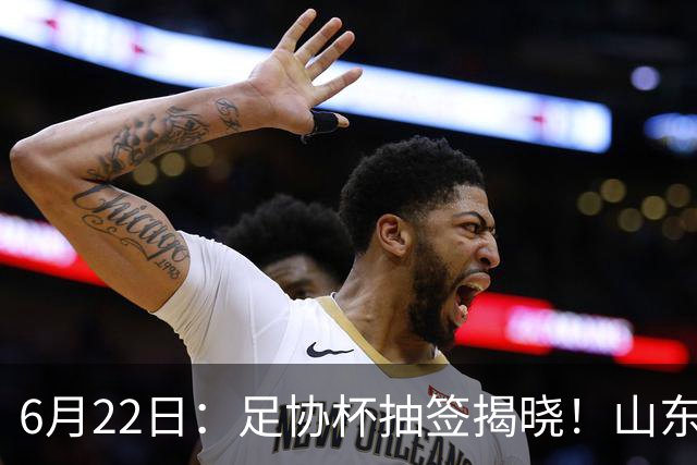 6月22日：足协杯抽签揭晓！山东泰山能否靠“神签”避开海港申花，逆袭卫冕？